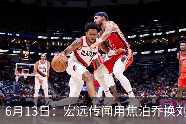 6月13日：宏远传闻用焦泊乔换刘传兴，球迷质疑交易合理性，杜锋与焦泊乔不和成焦点